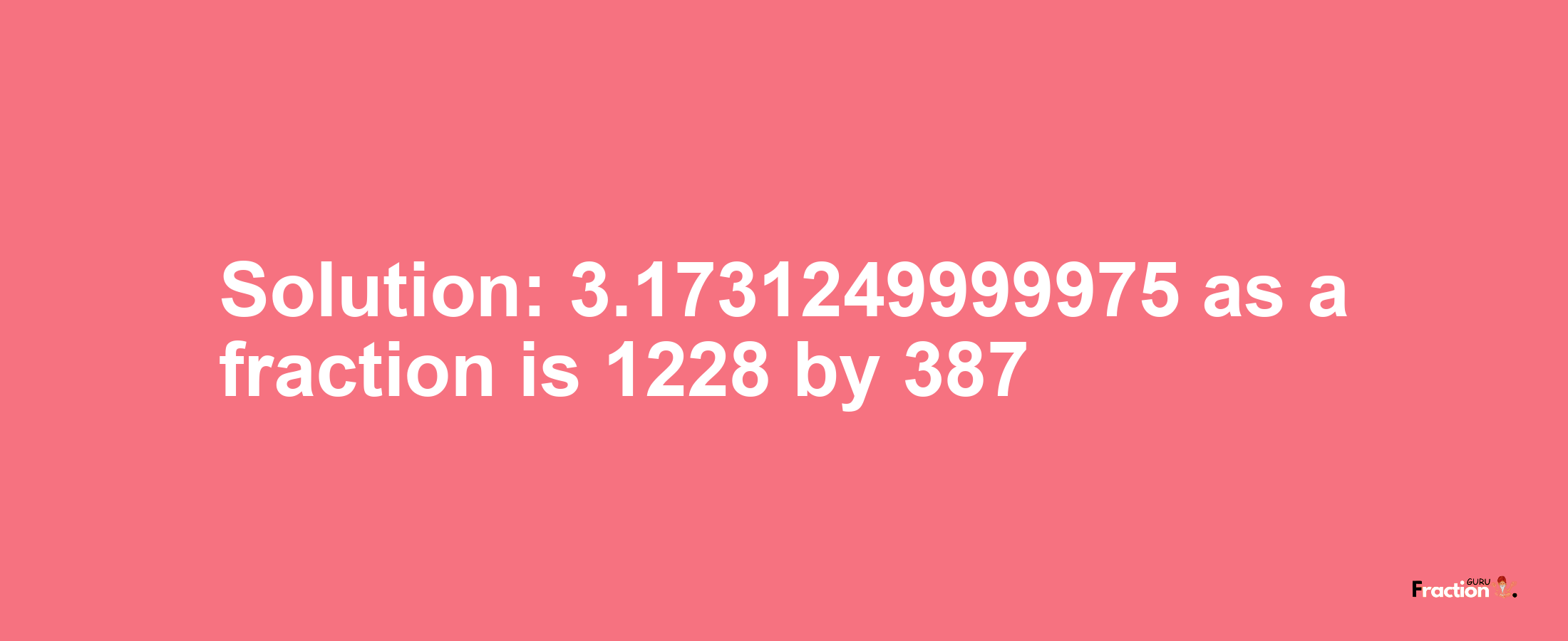 Solution:3.1731249999975 as a fraction is 1228/387